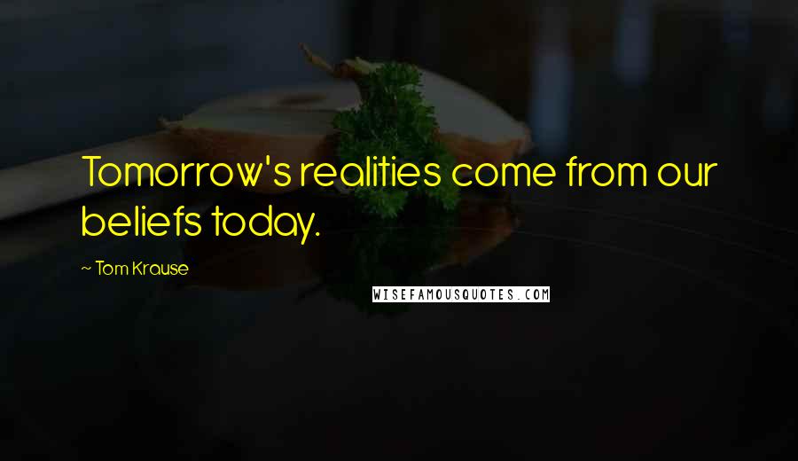 Tom Krause quotes: Tomorrow's realities come from our beliefs today.