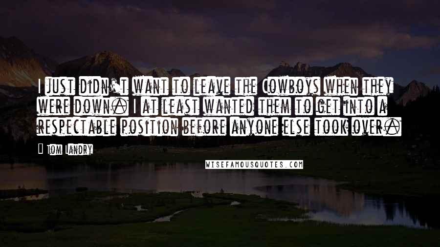 Tom Landry quotes: I just didn't want to leave the Cowboys when they were down. I at least wanted them to get into a respectable position before anyone else took over.