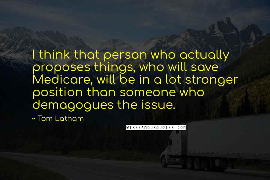 Tom Latham quotes: I think that person who actually proposes things, who will save Medicare, will be in a lot stronger position than someone who demagogues the issue.