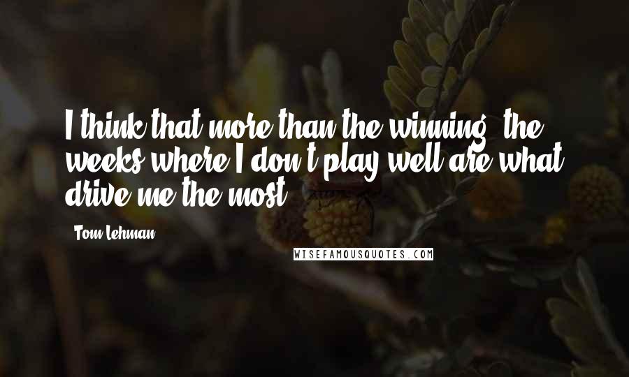 Tom Lehman quotes: I think that more than the winning, the weeks where I don't play well are what drive me the most.