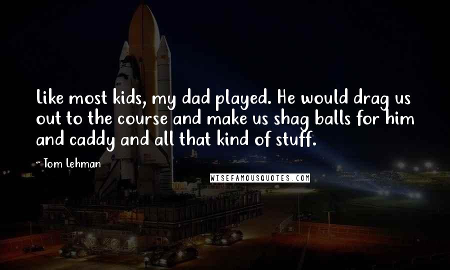 Tom Lehman quotes: Like most kids, my dad played. He would drag us out to the course and make us shag balls for him and caddy and all that kind of stuff.