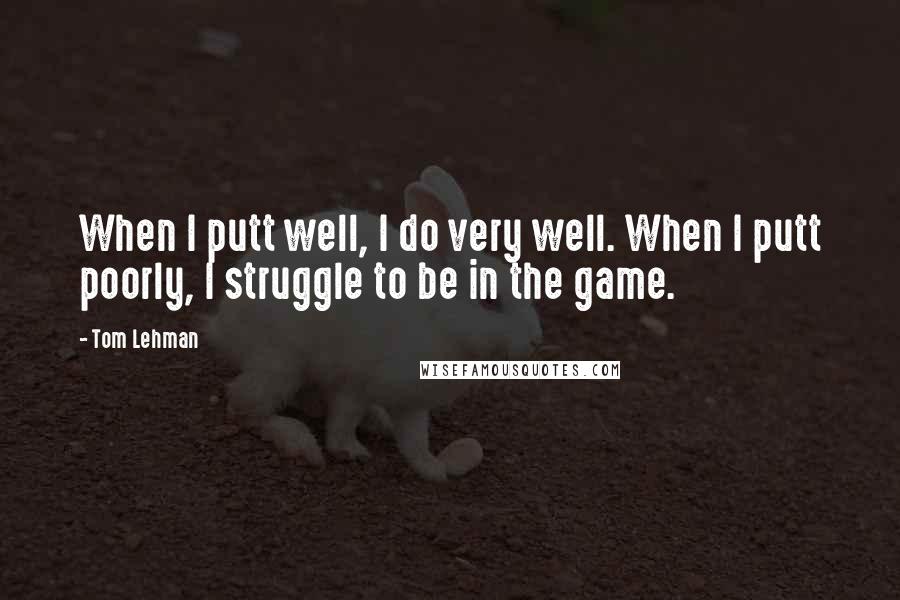 Tom Lehman quotes: When I putt well, I do very well. When I putt poorly, I struggle to be in the game.