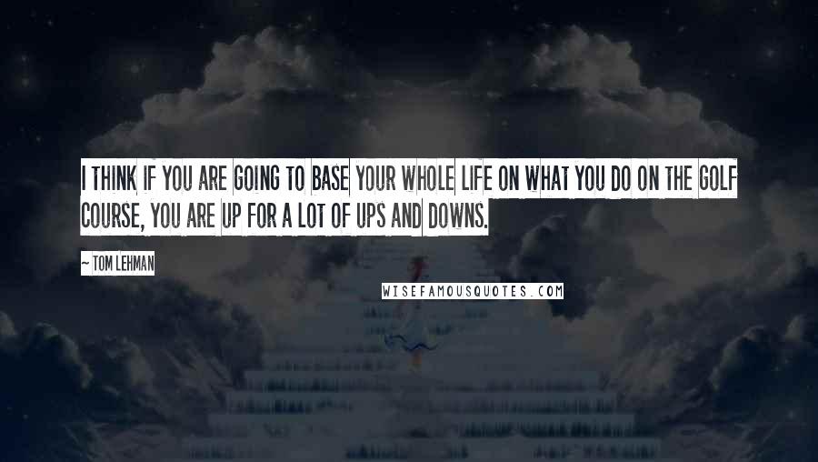 Tom Lehman quotes: I think if you are going to base your whole life on what you do on the golf course, you are up for a lot of ups and downs.