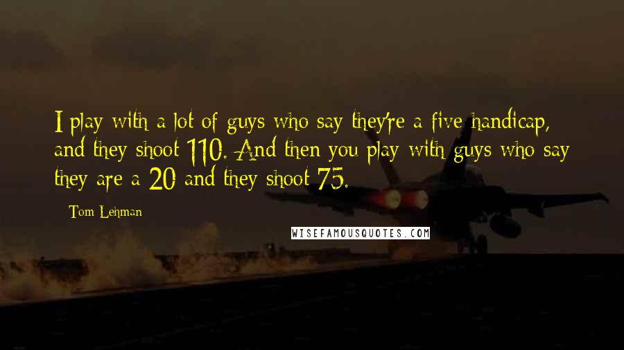 Tom Lehman quotes: I play with a lot of guys who say they're a five handicap, and they shoot 110. And then you play with guys who say they are a 20 and