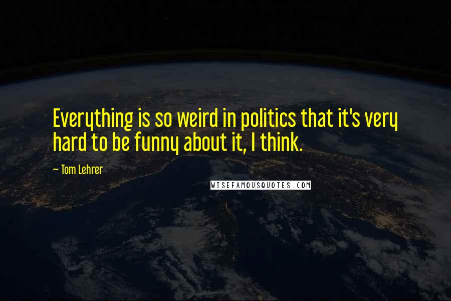 Tom Lehrer quotes: Everything is so weird in politics that it's very hard to be funny about it, I think.