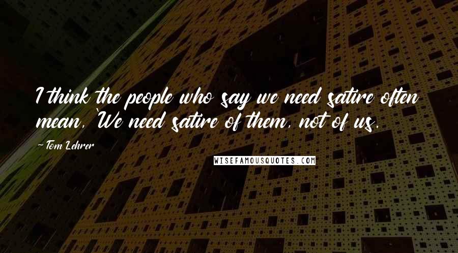 Tom Lehrer quotes: I think the people who say we need satire often mean, 'We need satire of them, not of us.