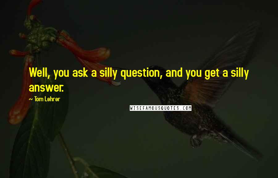 Tom Lehrer quotes: Well, you ask a silly question, and you get a silly answer.