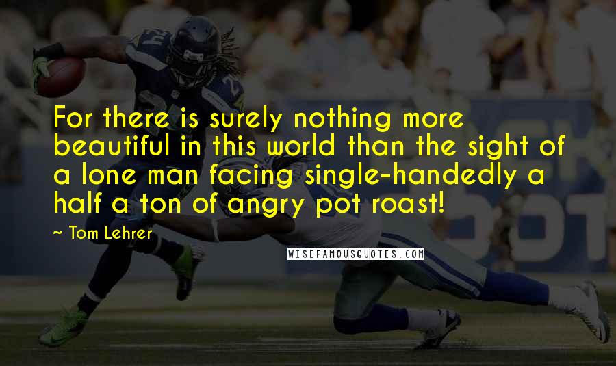 Tom Lehrer quotes: For there is surely nothing more beautiful in this world than the sight of a lone man facing single-handedly a half a ton of angry pot roast!