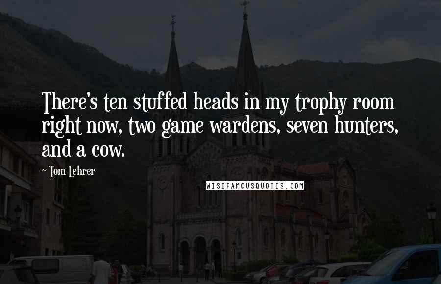 Tom Lehrer quotes: There's ten stuffed heads in my trophy room right now, two game wardens, seven hunters, and a cow.