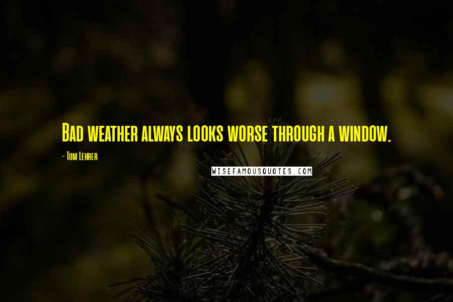 Tom Lehrer quotes: Bad weather always looks worse through a window.
