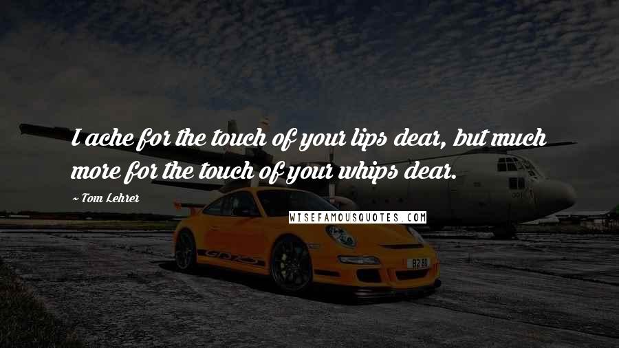 Tom Lehrer quotes: I ache for the touch of your lips dear, but much more for the touch of your whips dear.