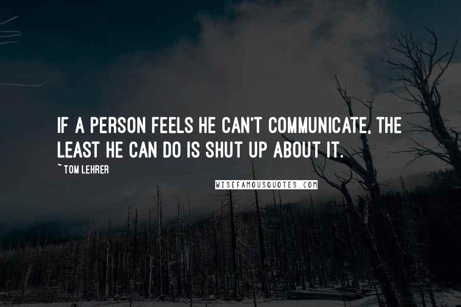 Tom Lehrer quotes: If a person feels he can't communicate, the least he can do is shut up about it.