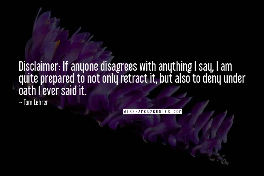 Tom Lehrer quotes: Disclaimer: If anyone disagrees with anything I say, I am quite prepared to not only retract it, but also to deny under oath I ever said it.