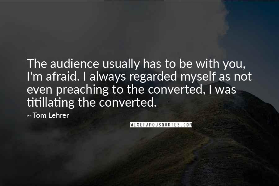 Tom Lehrer quotes: The audience usually has to be with you, I'm afraid. I always regarded myself as not even preaching to the converted, I was titillating the converted.