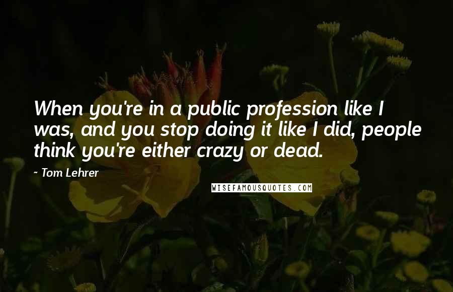 Tom Lehrer quotes: When you're in a public profession like I was, and you stop doing it like I did, people think you're either crazy or dead.