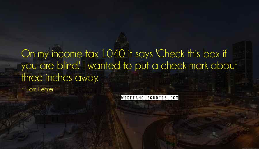 Tom Lehrer quotes: On my income tax 1040 it says 'Check this box if you are blind.' I wanted to put a check mark about three inches away.