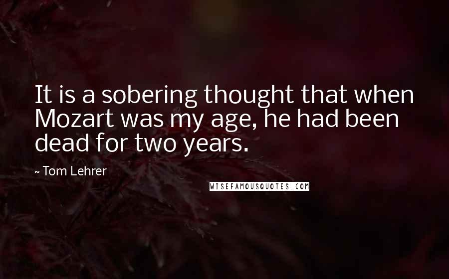 Tom Lehrer quotes: It is a sobering thought that when Mozart was my age, he had been dead for two years.