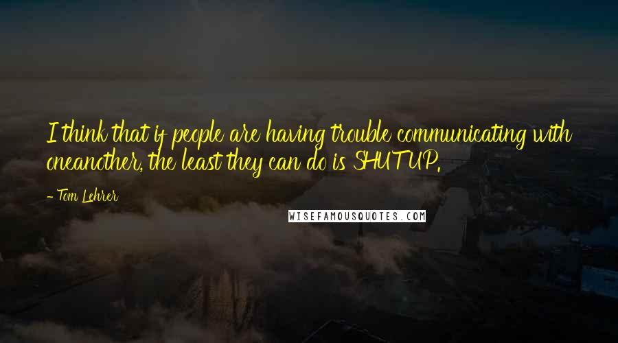 Tom Lehrer quotes: I think that if people are having trouble communicating with oneanother, the least they can do is SHUT UP.