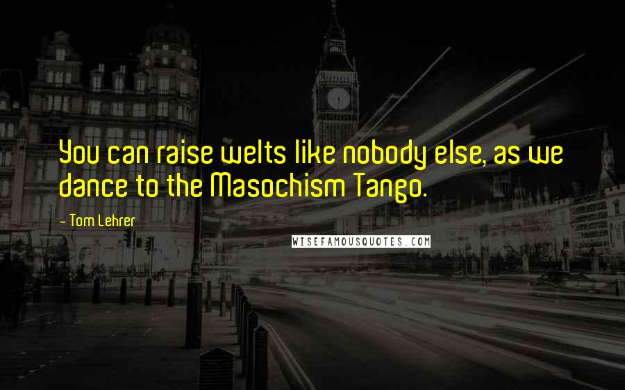 Tom Lehrer quotes: You can raise welts like nobody else, as we dance to the Masochism Tango.