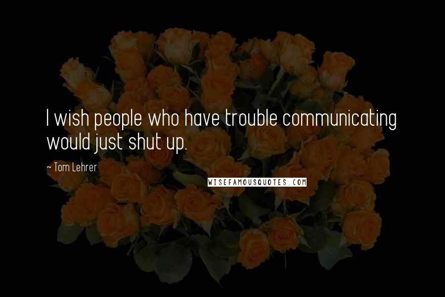 Tom Lehrer quotes: I wish people who have trouble communicating would just shut up.