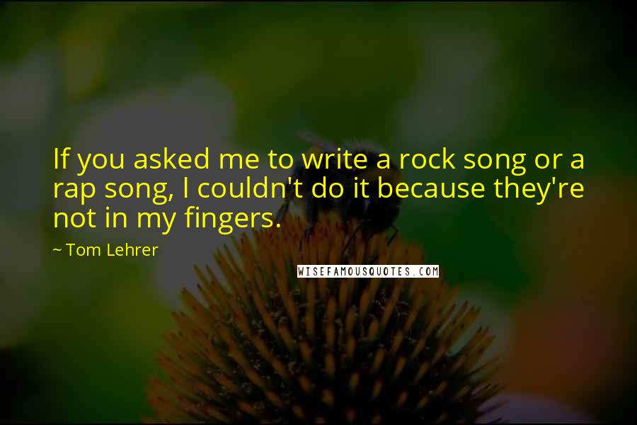 Tom Lehrer quotes: If you asked me to write a rock song or a rap song, I couldn't do it because they're not in my fingers.