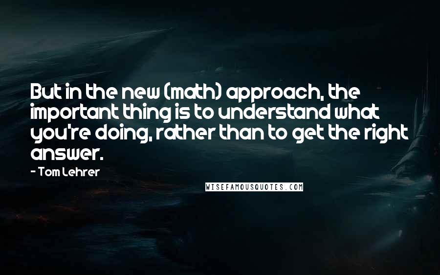 Tom Lehrer quotes: But in the new (math) approach, the important thing is to understand what you're doing, rather than to get the right answer.