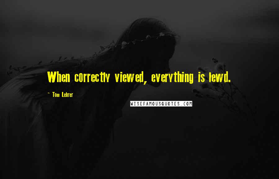 Tom Lehrer quotes: When correctly viewed, everything is lewd.
