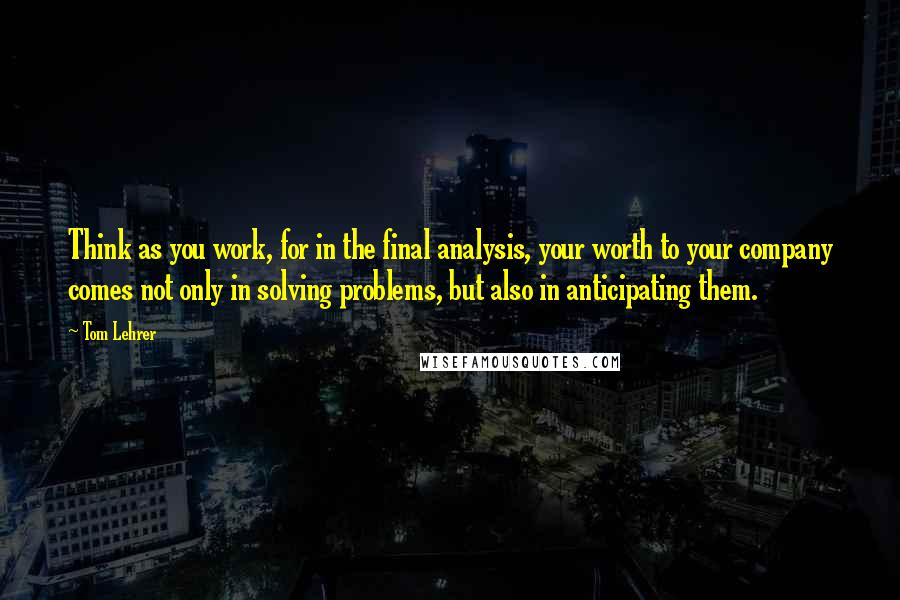 Tom Lehrer quotes: Think as you work, for in the final analysis, your worth to your company comes not only in solving problems, but also in anticipating them.