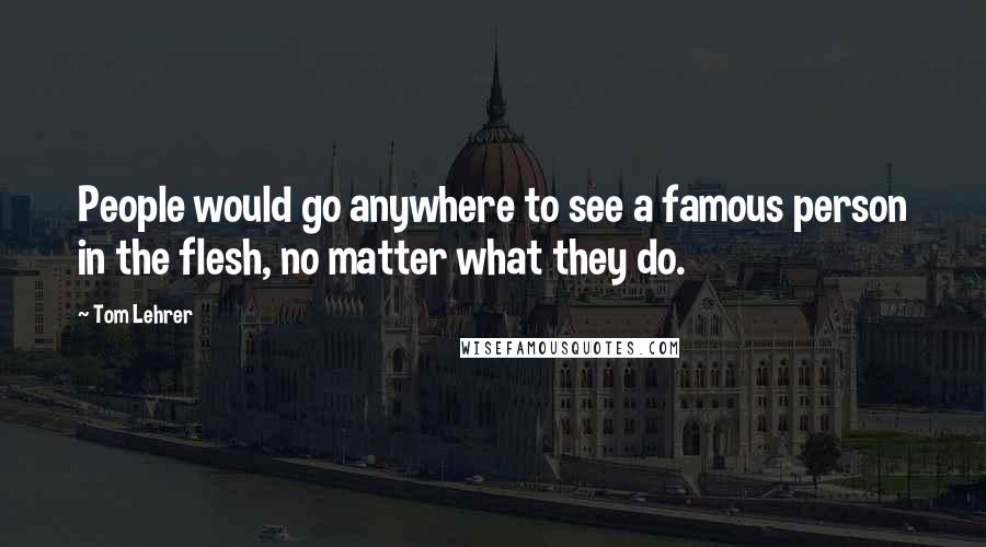 Tom Lehrer quotes: People would go anywhere to see a famous person in the flesh, no matter what they do.