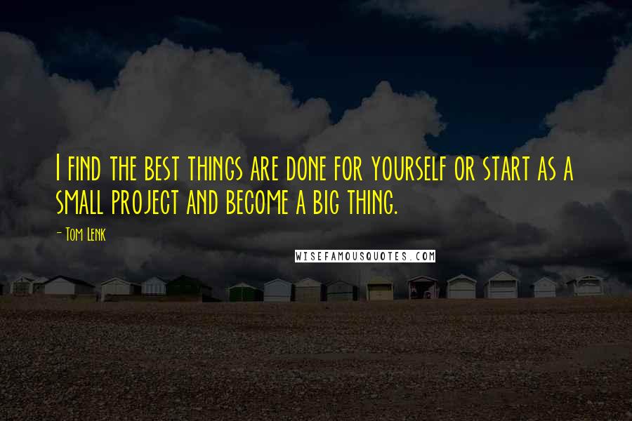 Tom Lenk quotes: I find the best things are done for yourself or start as a small project and become a big thing.