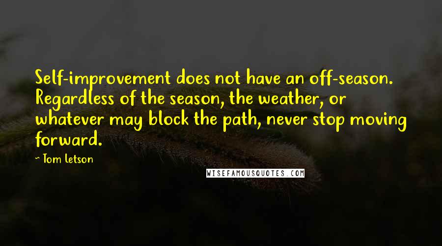 Tom Letson quotes: Self-improvement does not have an off-season. Regardless of the season, the weather, or whatever may block the path, never stop moving forward. Tom Letson quotes: Self-improvement does not have an off-season. Regardless of the season, the weather, or whatever may block the path, never stop moving forward.