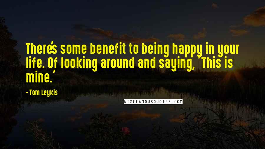 Tom Leykis quotes: There's some benefit to being happy in your life. Of looking around and saying, 'This is mine.'