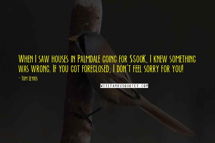 Tom Leykis quotes: When I saw houses in Palmdale going for $500K, I knew something was wrong. If you got foreclosed, I don't feel sorry for you!