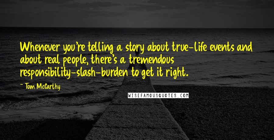 Tom McCarthy quotes: Whenever you're telling a story about true-life events and about real people, there's a tremendous responsibility-slash-burden to get it right. Tom McCarthy quotes: Whenever you're telling a story about true-life events and about real people, there's a tremendous responsibility-slash-burden to get it right.