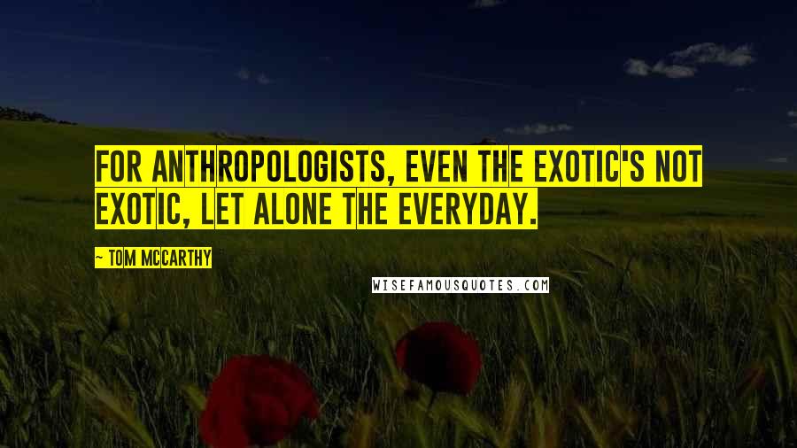 Tom McCarthy quotes: For anthropologists, even the exotic's not exotic, let alone the everyday.