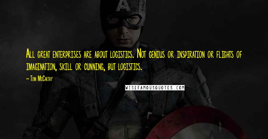 Tom McCarthy quotes: All great enterprises are about logistics. Not genius or inspiration or flights of imagination, skill or cunning, but logistics. Tom McCarthy quotes: All great enterprises are about logistics. Not genius or inspiration or flights of imagination, skill or cunning, but logistics.