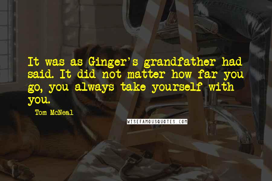 Tom McNeal quotes: It was as Ginger's grandfather had said. It did not matter how far you go, you always take yourself with you. Tom McNeal quotes: It was as Ginger's grandfather had said. It did not matter how far you go, you always take yourself with you.