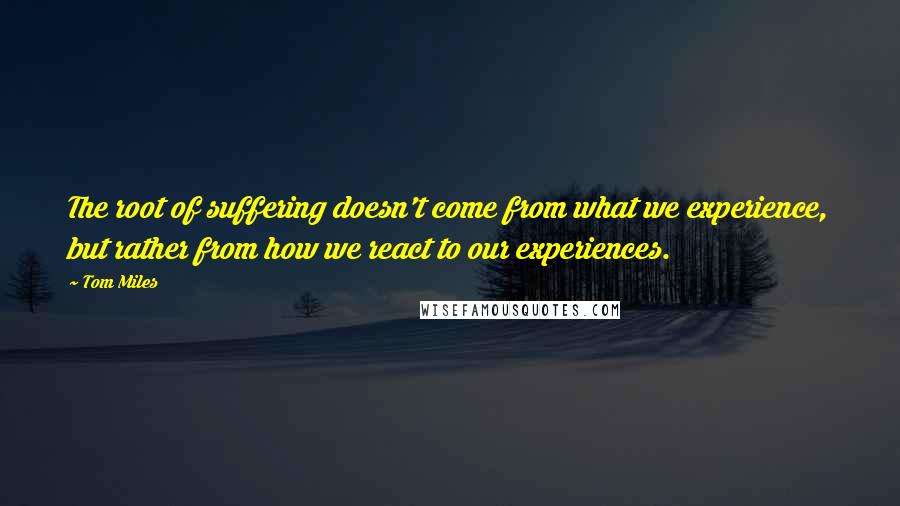 Tom Miles quotes: The root of suffering doesn't come from what we experience, but rather from how we react to our experiences.