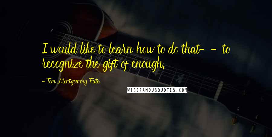 Tom Montgomery Fate quotes: I would like to learn how to do that--to recognize the gift of enough.