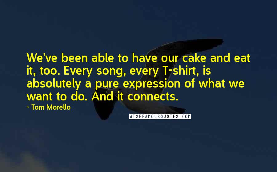 Tom Morello quotes: We've been able to have our cake and eat it, too. Every song, every T-shirt, is absolutely a pure expression of what we want to do. And it connects. Tom Morello quotes: We've been able to have our cake and eat it, too. Every song, every T-shirt, is absolutely a pure expression of what we want to do. And it connects.