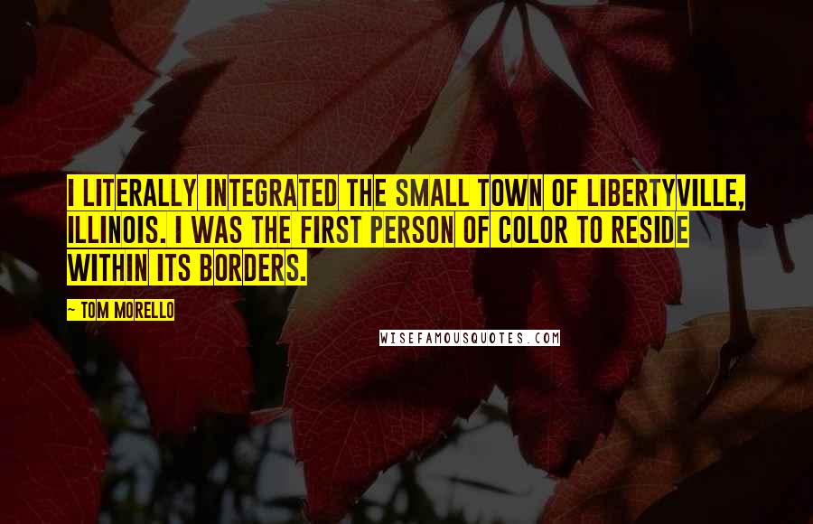 Tom Morello quotes: I literally integrated the small town of Libertyville, Illinois. I was the first person of color to reside within its borders.