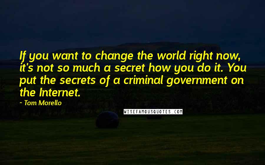 Tom Morello quotes: If you want to change the world right now, it's not so much a secret how you do it. You put the secrets of a criminal government on the Internet. Tom Morello quotes: If you want to change the world right now, it's not so much a secret how you do it. You put the secrets of a criminal government on the Internet.