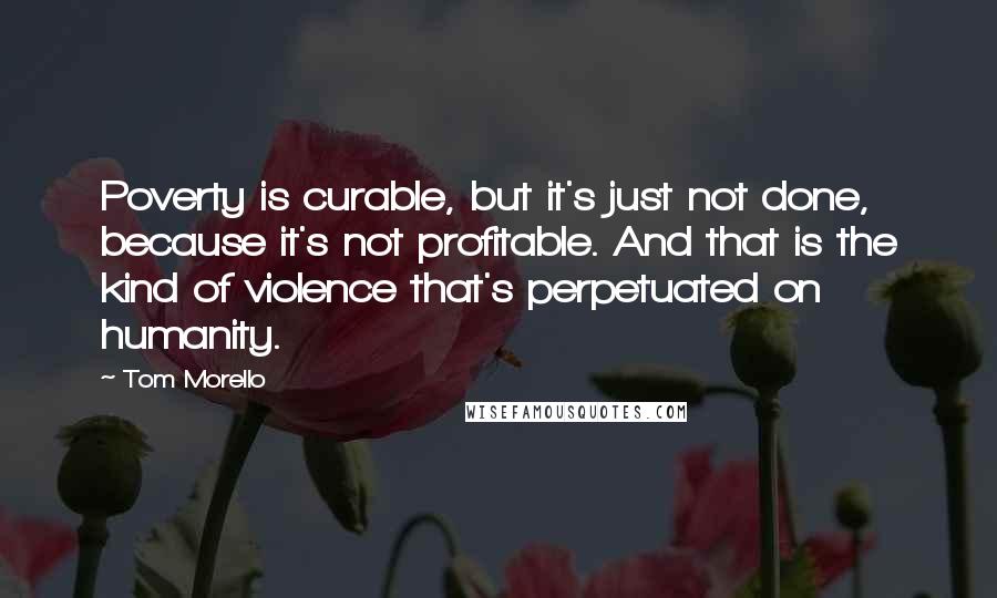 Tom Morello quotes: Poverty is curable, but it's just not done, because it's not profitable. And that is the kind of violence that's perpetuated on humanity. Tom Morello quotes: Poverty is curable, but it's just not done, because it's not profitable. And that is the kind of violence that's perpetuated on humanity.