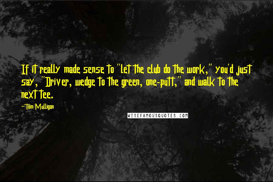 Tom Mulligan quotes: If it really made sense to "let the club do the work," you'd just say, "Driver, wedge to the green, one-putt," and walk to the next tee.