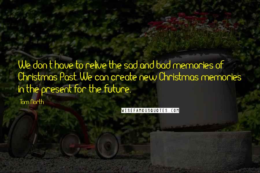 Tom North quotes: We don't have to relive the sad and bad memories of Christmas Past. We can create new Christmas memories in the present for the future.