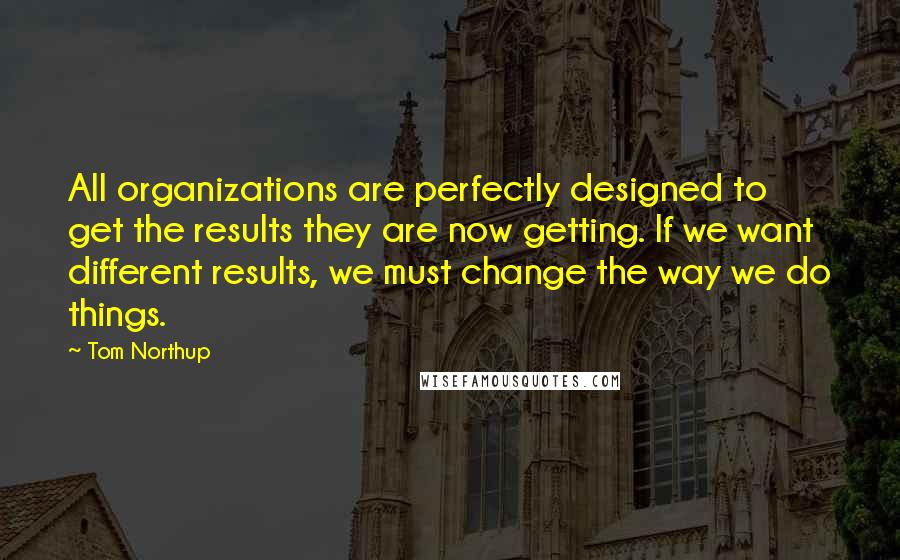 Tom Northup quotes: All organizations are perfectly designed to get the results they are now getting. If we want different results, we must change the way we do things.