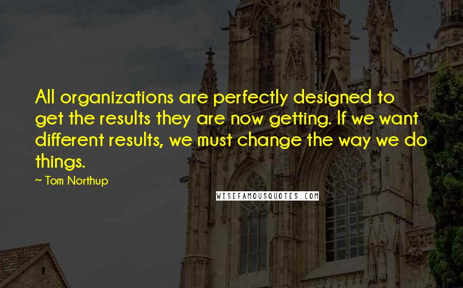 Tom Northup quotes: All organizations are perfectly designed to get the results they are now getting. If we want different results, we must change the way we do things. Tom Northup quotes: All organizations are perfectly designed to get the results they are now getting. If we want different results, we must change the way we do things.
