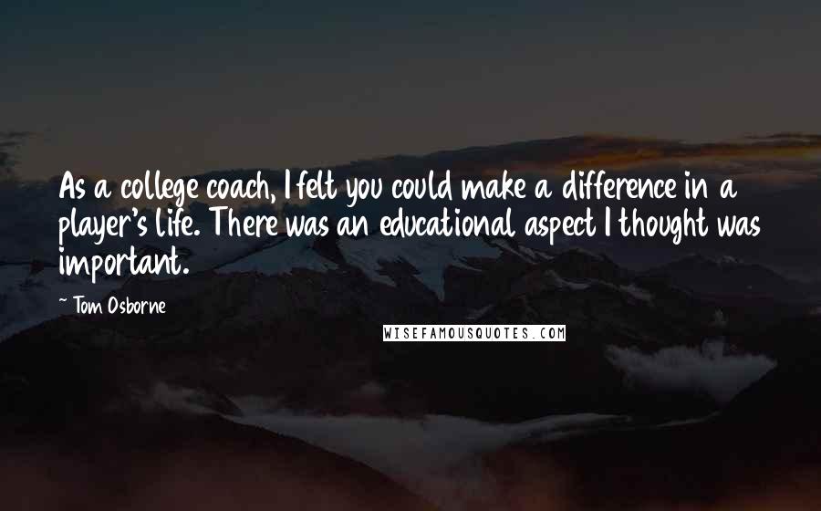 Tom Osborne quotes: As a college coach, I felt you could make a difference in a player's life. There was an educational aspect I thought was important. Tom Osborne quotes: As a college coach, I felt you could make a difference in a player's life. There was an educational aspect I thought was important.