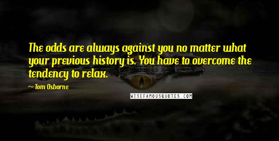 Tom Osborne quotes: The odds are always against you no matter what your previous history is. You have to overcome the tendency to relax. Tom Osborne quotes: The odds are always against you no matter what your previous history is. You have to overcome the tendency to relax.