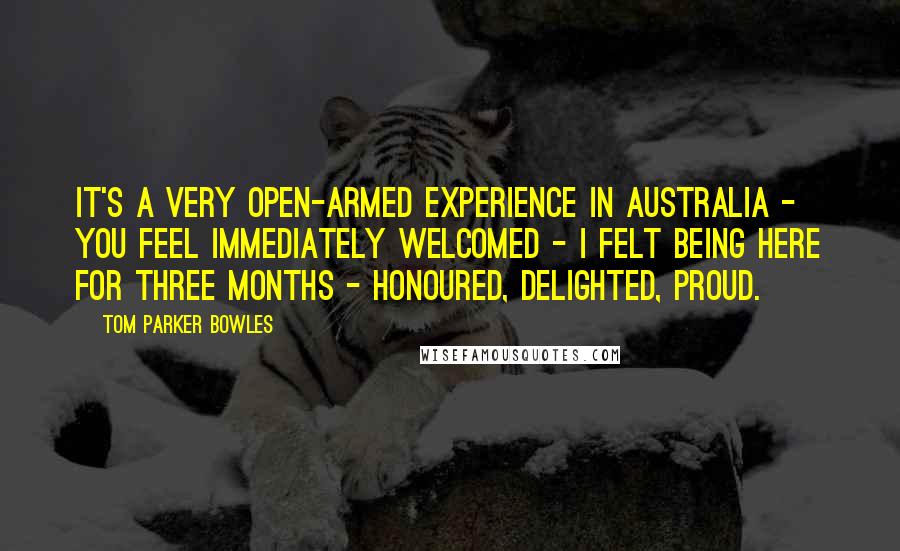 Tom Parker Bowles quotes: It's a very open-armed experience in Australia - you feel immediately welcomed - I felt being here for three months - honoured, delighted, proud.